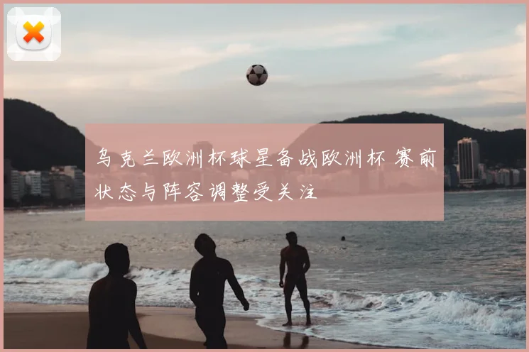 乌克兰欧洲杯球星备战欧洲杯 赛前状态与阵容调整受关注